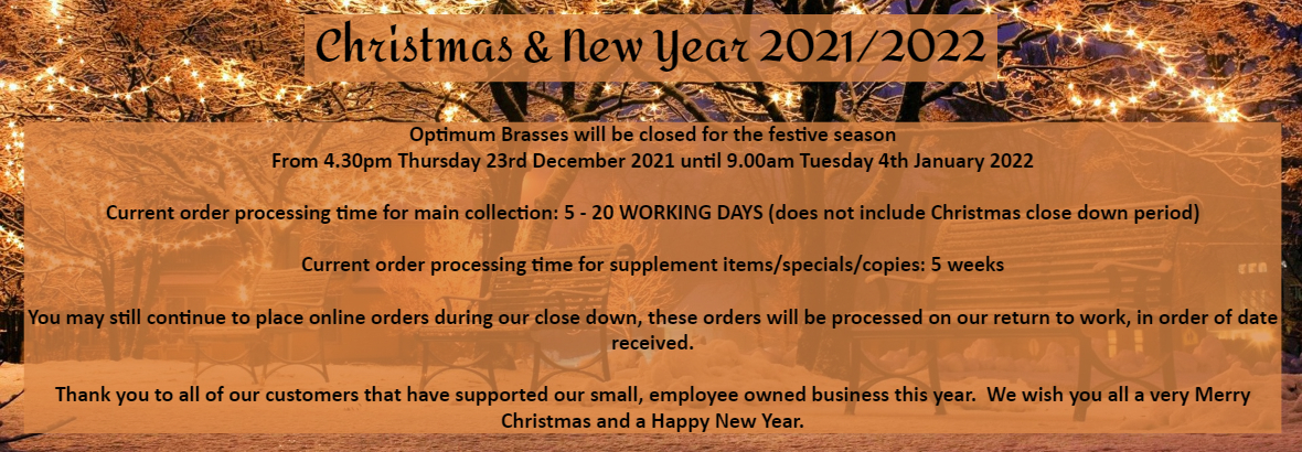 Optimum Brasses will be closed for the festive season From 4.30pm Thursday 23rd December 2021 until 9.00am Tuesday 4th January 2022 Current order processing time for main collection: 5 - 20 WORKING DAYS (does not include Christmas close down period) Current order processing time for supplement items/specials/copies: 5 weeks Thank you for continuing to support our small Business, may you all have a very Merry Christmas & Happy New year.